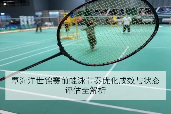 覃海洋世锦赛前蛙泳节奏优化成效与状态评估全解析