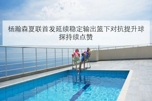 杨瀚森夏联首发延续稳定输出篮下对抗提升球探持续点赞