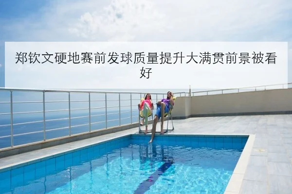 郑钦文硬地赛前发球质量提升大满贯前景被看好